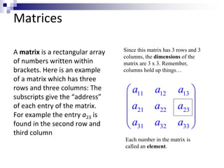 Matrices 
A matrix is a rectangular array 
of numbers written within 
brackets. Here is an example 
of a matrix which has three 
rows and three columns: The 
subscripts give the “address” 
of each entry of the matrix. 
For example the entry a23 is 
found in the second row and 
third column 
Since this matrix has 3 rows and 3 
columns, the dimensions of the 
matrix are 3 x 3. Remember, 
columns hold up things… 
a a a 
a a a 
a a a 
  
11 12 13 
  
 21 22 23 
 
  
 31 32 33 
 
Each number in the matrix is 
called an element. 
 