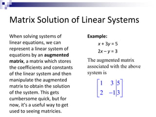 Matrix Solution of Linear Systems 
When solving systems of 
linear equations, we can 
represent a linear system of 
equations by an augmented 
matrix, a matrix which stores 
the coefficients and constants 
of the linear system and then 
manipulate the augmented 
matrix to obtain the solution 
of the system. This gets 
cumbersome quick, but for 
now, it’s a useful way to get 
used to seeing matricies. 
Example: 
x + 3y = 5 
2x – y = 3 
The augmented matrix 
associated with the above 
system is 
 1 3 5 
 
  
 2  1 3 
 
 