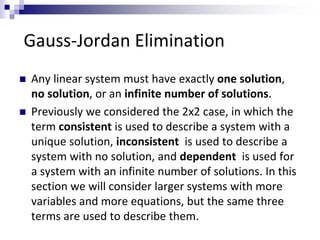 Gauss-Jordan Elimination 
 Any linear system must have exactly one solution, 
no solution, or an infinite number of solutions. 
 Previously we considered the 2x2 case, in which the 
term consistent is used to describe a system with a 
unique solution, inconsistent is used to describe a 
system with no solution, and dependent is used for 
a system with an infinite number of solutions. In this 
section we will consider larger systems with more 
variables and more equations, but the same three 
terms are used to describe them. 
 