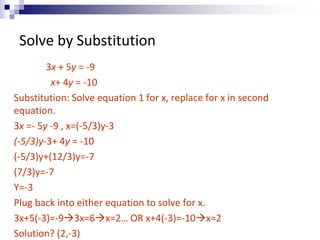 Solve by Substitution 
3x + 5y = -9 
x+ 4y = -10 
Substitution: Solve equation 1 for x, replace for x in second 
equation. 
3x =- 5y -9 , x=(-5/3)y-3 
(-5/3)y-3+ 4y = -10 
(-5/3)y+(12/3)y=-7 
(7/3)y=-7 
Y=-3 
Plug back into either equation to solve for x. 
3x+5(-3)=-93x=6x=2… OR x+4(-3)=-10x=2 
Solution? (2,-3) 
 
