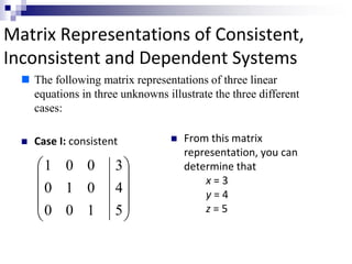 Matrix Representations of Consistent, 
Inconsistent and Dependent Systems 
 The following matrix representations of three linear 
equations in three unknowns illustrate the three different 
cases: 
 Case I: consistent  From this matrix 
representation, you can 
determine that 
x = 3 
y = 4 
 
 
 
 z = 5 
 
 
 
 
 
 
3 
4 
5 
1 0 0 
0 1 0 
0 0 1 
 
