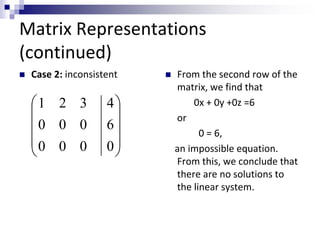 Matrix Representations 
(continued) 
 Case 2: inconsistent  From the second row of the 
matrix, we find that 
0x + 0y +0z =6 
or 
0 = 6, 
an impossible equation. 
From this, we conclude that 
there are no solutions to 
the linear system. 
 
 
 
 
 
 
 
 
 
 
4 
6 
0 
1 2 3 
0 0 0 
0 0 0 
 