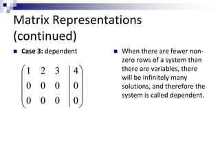 Matrix Representations 
(continued) 
 Case 3: dependent  When there are fewer non-zero 
rows of a system than 
there are variables, there 
will be infinitely many 
solutions, and therefore the 
 
 
 
 system is called dependent. 
 
 
 
 
 
 
4 
0 
0 
1 2 3 
0 0 0 
0 0 0 
 