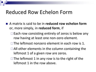 Reduced Row Echelon Form 
 A matrix is said to be in reduced row echelon form 
or, more simply, in reduced form, if 
Each row consisting entirely of zeros is below any 
row having at least one non-zero element. 
The leftmost nonzero element in each row is 1. 
 All other elements in the column containing the 
leftmost 1 of a given row are zeros. 
The leftmost 1 in any row is to the right of the 
leftmost 1 in the row above. 
 