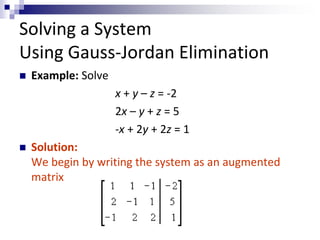 Solving a System 
Using Gauss-Jordan Elimination 
 Example: Solve 
x + y – z = -2 
2x – y + z = 5 
-x + 2y + 2z = 1 
 Solution: 
We begin by writing the system as an augmented 
matrix 
 