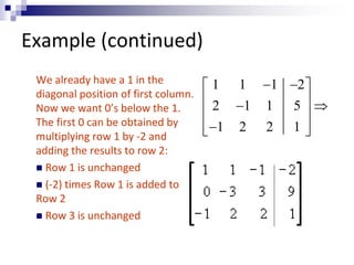 Example (continued) 
We already have a 1 in the 
diagonal position of first column. 
Now we want 0’s below the 1. 
The first 0 can be obtained by 
multiplying row 1 by -2 and 
adding the results to row 2: 
 Row 1 is unchanged 
 (-2) times Row 1 is added to 
Row 2 
 Row 3 is unchanged 
1 1 1 2 
2 1 1 5 
1 2 2 1 
    
  
  
  
  
 
