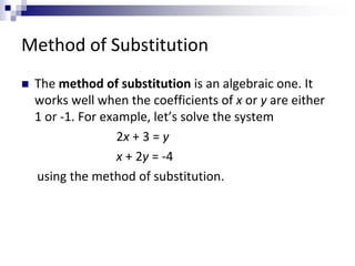 Method of Substitution 
 The method of substitution is an algebraic one. It 
works well when the coefficients of x or y are either 
1 or -1. For example, let’s solve the system 
2x + 3 = y 
x + 2y = -4 
using the method of substitution. 
 
