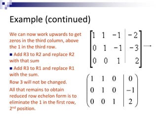 Example (continued) 
We can now work upwards to get 
zeros in the third column, above 
the 1 in the third row. 
 Add R3 to R2 and replace R2 
with that sum 
 Add R3 to R1 and replace R1 
with the sum. 
Row 3 will not be changed. 
All that remains to obtain 
reduced row echelon form is to 
eliminate the 1 in the first row, 
2nd position. 
 
 
 
 
 
 
 
 
 
 
0 
 
2 
1 
1 1 0 
0 1 0 
0 0 1 
 