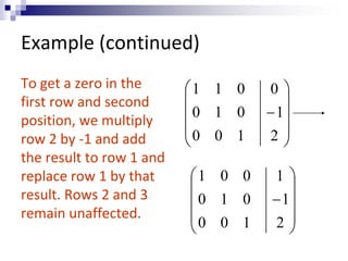 Example (continued) 
To get a zero in the 
first row and second 
position, we multiply 
row 2 by -1 and add 
the result to row 1 and 
replace row 1 by that 
result. Rows 2 and 3 
remain unaffected. 
 
 
 
 
 
 
 
 
 
 
0 
 
2 
1 
1 1 0 
0 1 0 
0 0 1 
 
 
 
 
 
 
 
 
 
 
1 
 
2 
1 
1 0 0 
0 1 0 
0 0 1 
 