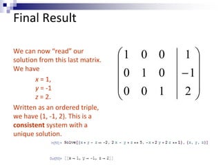 Final Result 
We can now “read” our 
solution from this last matrix. 
We have 
x = 1, 
y = -1 
z = 2. 
Written as an ordered triple, 
we have (1, -1, 2). This is a 
consistent system with a 
unique solution. 
 
 
 
 
 
 
 
 
 
 
1 
 
2 
1 
1 0 0 
0 1 0 
0 0 1 
 