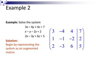 Example 2 
Example: Solve the system 
3x – 4y + 4z = 7 
x – y – 2z = 2 
2x – 3y + 6z = 5 
Solution: 
Begin by representing the 
system as an augmented 
matrix: 
 3  4 4 7 
 
  
 1  1  2 2 
 
  2  3 6 5 
  
 