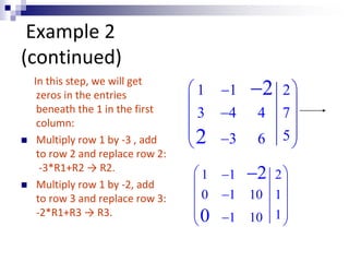 Example 2 
(continued) 
In this step, we will get 
zeros in the entries 
beneath the 1 in the first 
column: 
 Multiply row 1 by -3 , add 
to row 2 and replace row 2: 
-3*R1+R2 → R2. 
 Multiply row 1 by -2, add 
to row 3 and replace row 3: 
-2*R1+R3 → R3. 
 1  1 2 
 
  
 3  4 4 7 
 
  
  3 6 5 
 
2 
 1  1 2 
 
  
 0  1 10 1 
 
  0 
 
 1 10 1 
 
 
2 
2 
 
 