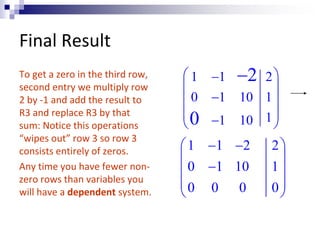 Final Result 
To get a zero in the third row, 
second entry we multiply row 
2 by -1 and add the result to 
R3 and replace R3 by that 
sum: Notice this operations 
“wipes out” row 3 so row 3 
consists entirely of zeros. 
Any time you have fewer non-zero 
rows than variables you 
will have a dependent system. 
2 
 1  1 2 
 
  
 0  1 10 1 
 
  0 
 
 1 10 1 
 
 
 1  1  2 2 
 
  
 0  1 10 1 
 
  0 0 0 0 
 
 
 
