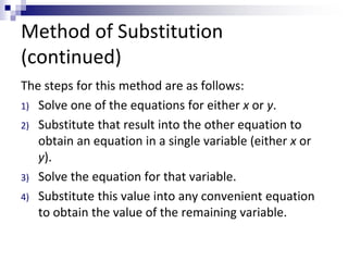 Method of Substitution 
(continued) 
The steps for this method are as follows: 
1) Solve one of the equations for either x or y. 
2) Substitute that result into the other equation to 
obtain an equation in a single variable (either x or 
y). 
3) Solve the equation for that variable. 
4) Substitute this value into any convenient equation 
to obtain the value of the remaining variable. 
 