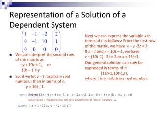 Representation of a Solution of a 
Dependent System 
 1  1  2 2 
 
  
 0  1 10 1 
 
  0 0 0 0 
 
 
 We can interpret the second row 
of this matrix as 
–y + 10z = 1, or 
10z – 1 = y 
 So, if we let z = t (arbitrary real 
number,) then in terms of t, 
y = 10t - 1. 
Next we can express the variable x in 
terms of t as follows: From the first row 
of the matrix, we have x – y -2z = 2. 
If z = t and y = 10t – 1, we have 
x – (10t-1) - 2t = 2 or x = 12t+1. 
Our general solution can now be 
expressed in terms of t: 
(12t+1,10t-1,t), 
where t is an arbitrary real number. 
 