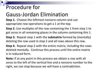 Procedure for 
Gauss-Jordan Elimination 
Step 1. Choose the leftmost nonzero column and use 
appropriate row operations to get a 1 at the top. 
Step 2. Use multiples of the row containing the 1 from step 1 to 
get zeros in all remaining places in the column containing this 1. 
Step 3. Repeat step 1 with the submatrix formed by (mentally) 
deleting the row used in step 2 and all rows above this row. 
Step 4. Repeat step 2 with the entire matrix, including the rows 
deleted mentally. Continue this process until the entire matrix 
is in reduced form. 
Note: If at any point in this process we obtain a row with all 
zeros to the left of the vertical line and a nonzero number to the 
right, we can stop because we will have a contradiction. 
 