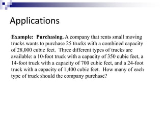 Applications 
Example: Purchasing. A company that rents small moving 
trucks wants to purchase 25 trucks with a combined capacity 
of 28,000 cubic feet. Three different types of trucks are 
available: a 10-foot truck with a capacity of 350 cubic feet, a 
14-foot truck with a capacity of 700 cubic feet, and a 24-foot 
truck with a capacity of 1,400 cubic feet. How many of each 
type of truck should the company purchase? 
 