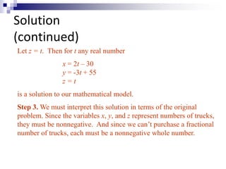 Solution 
(continued) 
Let z = t. Then for t any real number 
x = 2t – 30 
y = -3t + 55 
z = t 
is a solution to our mathematical model. 
Step 3.We must interpret this solution in terms of the original 
problem. Since the variables x, y, and z represent numbers of trucks, 
they must be nonnegative. And since we can’t purchase a fractional 
number of trucks, each must be a nonnegative whole number. 
 