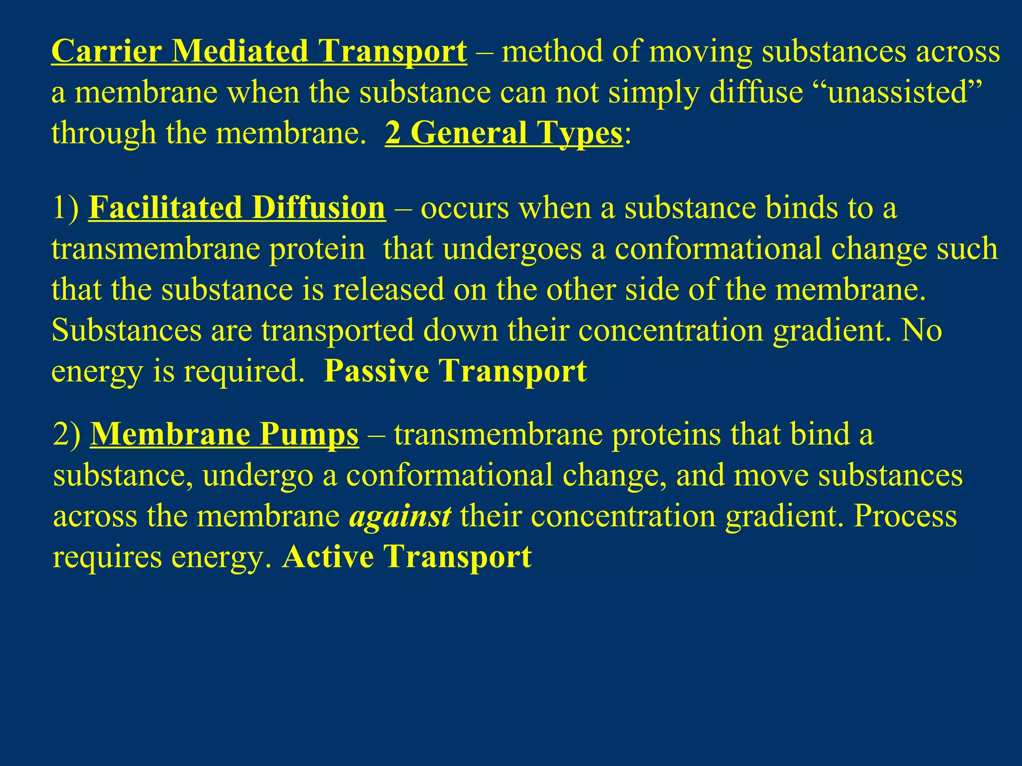 Carrier Mediated Transport – method of moving substances across
a membrane when the substance can not simply diffuse “unassisted”
through the membrane. 2 General Types:
1) Facilitated Diffusion – occurs when a substance binds to a
transmembrane protein that undergoes a conformational change such
that the substance is released on the other side of the membrane.
Substances are transported down their concentration gradient. No
energy is required. Passive Transport
2) Membrane Pumps – transmembrane proteins that bind a
substance, undergo a conformational change, and move substances
across the membrane against their concentration gradient. Process
requires energy. Active Transport
 