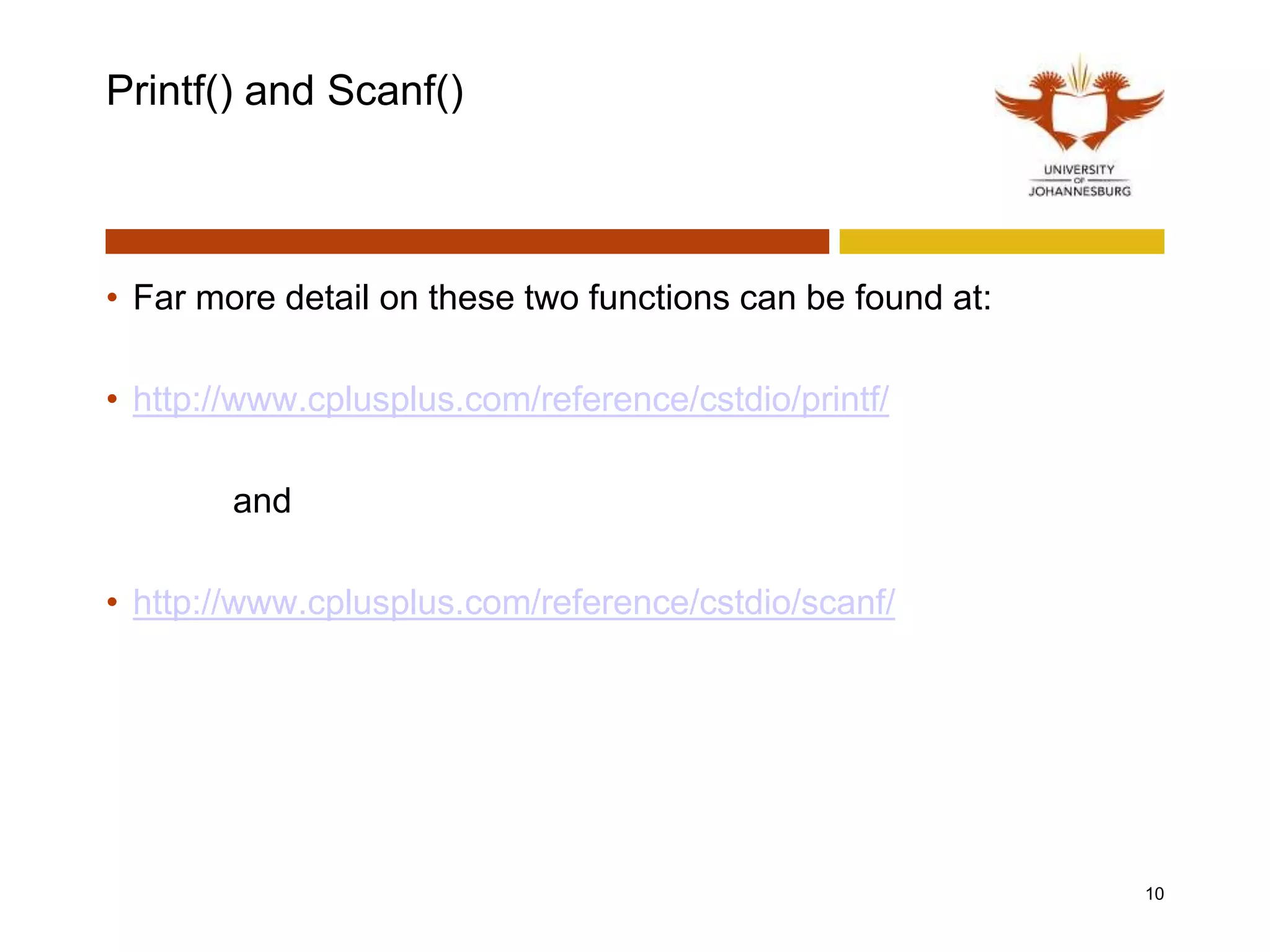 Printf() and Scanf()
• Far more detail on these two functions can be found at:
• http://www.cplusplus.com/reference/cstdio/printf/
and
• http://www.cplusplus.com/reference/cstdio/scanf/
10
 