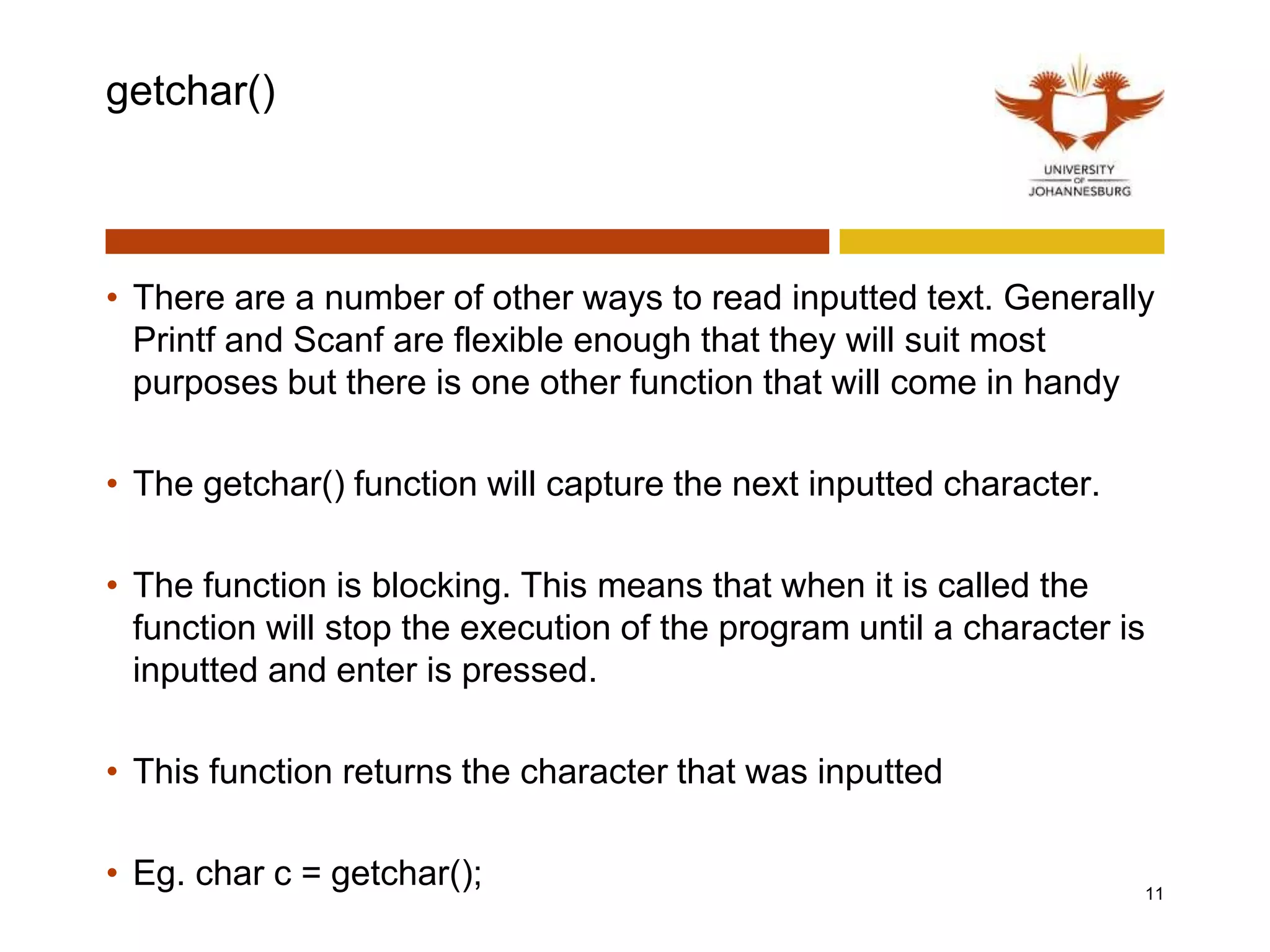 getchar()
• There are a number of other ways to read inputted text. Generally
Printf and Scanf are flexible enough that they will suit most
purposes but there is one other function that will come in handy
• The getchar() function will capture the next inputted character.
• The function is blocking. This means that when it is called the
function will stop the execution of the program until a character is
inputted and enter is pressed.
• This function returns the character that was inputted
• Eg. char c = getchar(); 11
 