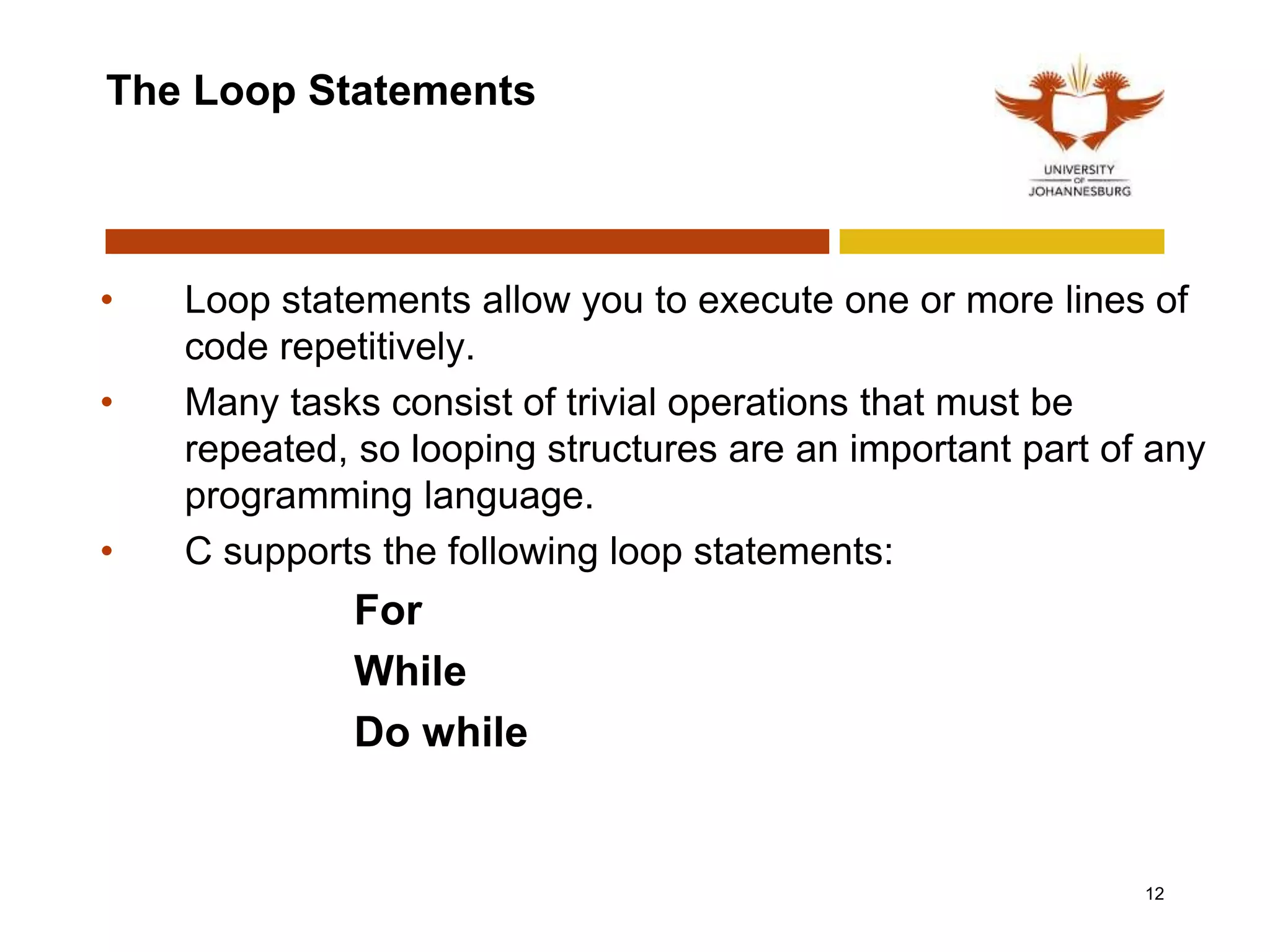 The Loop Statements
• Loop statements allow you to execute one or more lines of
code repetitively.
• Many tasks consist of trivial operations that must be
repeated, so looping structures are an important part of any
programming language.
• C supports the following loop statements:
For
While
Do while
12
 