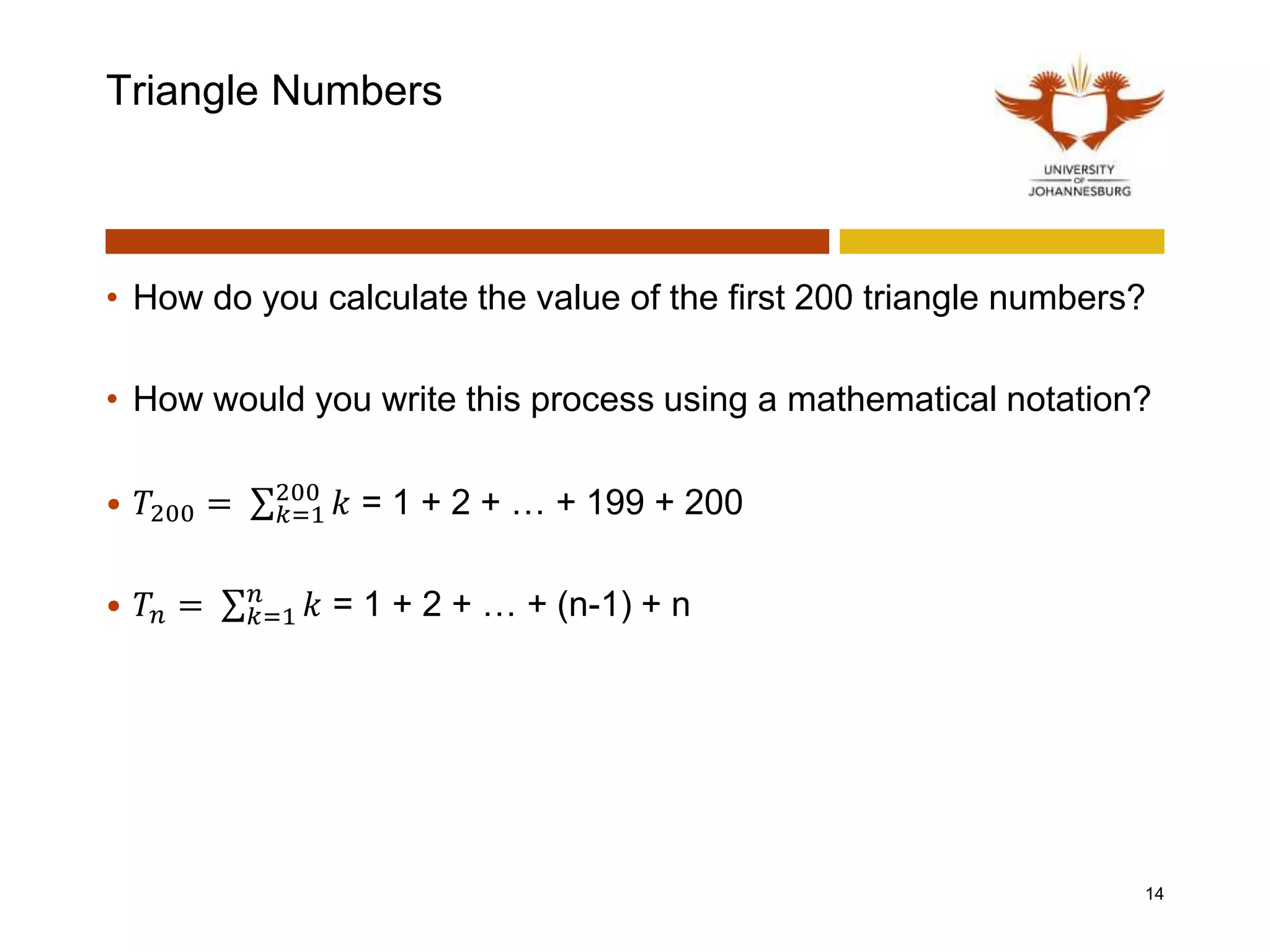 Triangle Numbers
• How do you calculate the value of the first 200 triangle numbers?
• How would you write this process using a mathematical notation?
• 𝑇200 = 𝑘=1
200
𝑘 = 1 + 2 + … + 199 + 200
• 𝑇𝑛 = 𝑘=1
𝑛
𝑘 = 1 + 2 + … + (n-1) + n
14
 