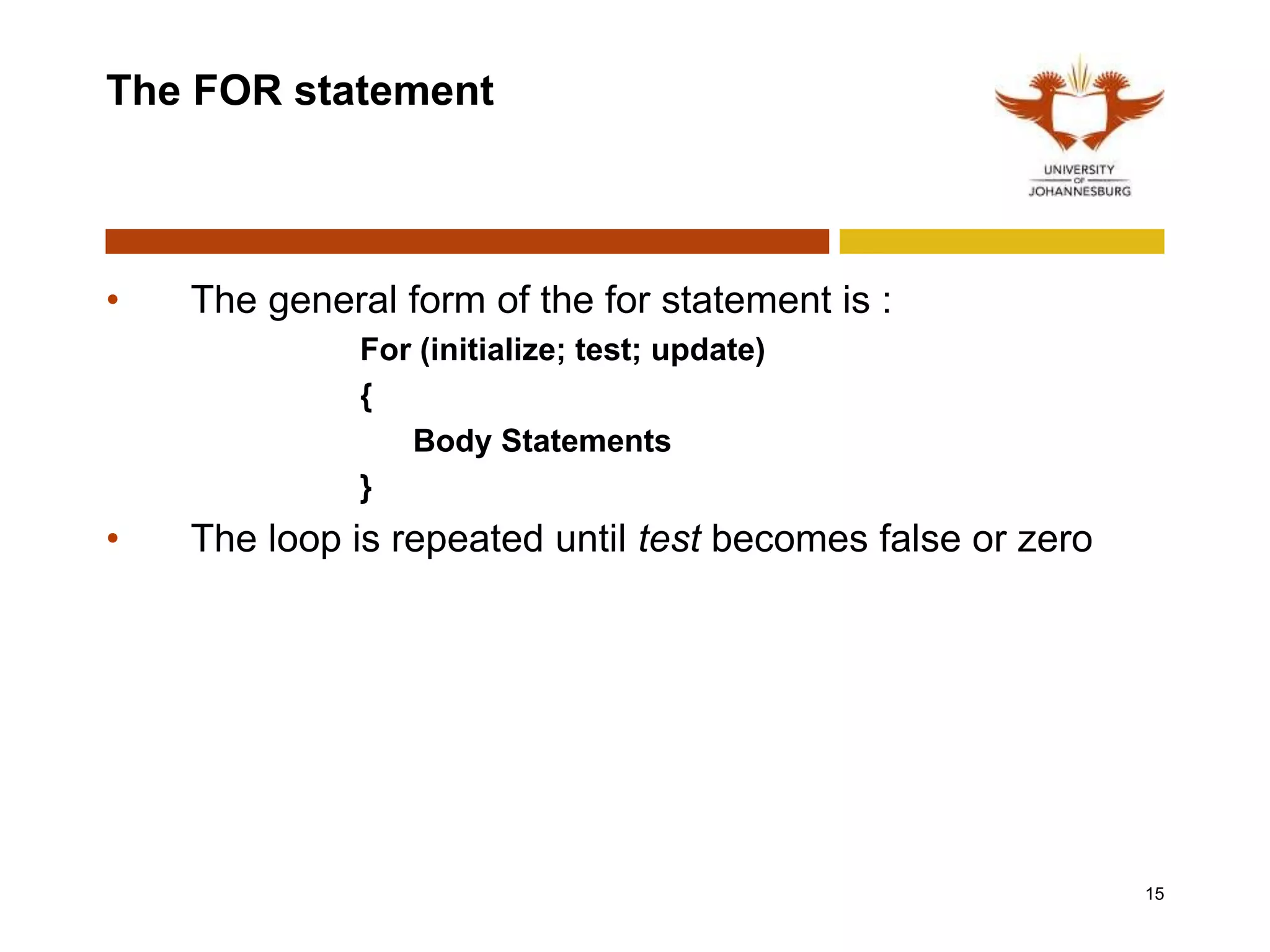 The FOR statement
• The general form of the for statement is :
For (initialize; test; update)
{
Body Statements
}
• The loop is repeated until test becomes false or zero
15
 