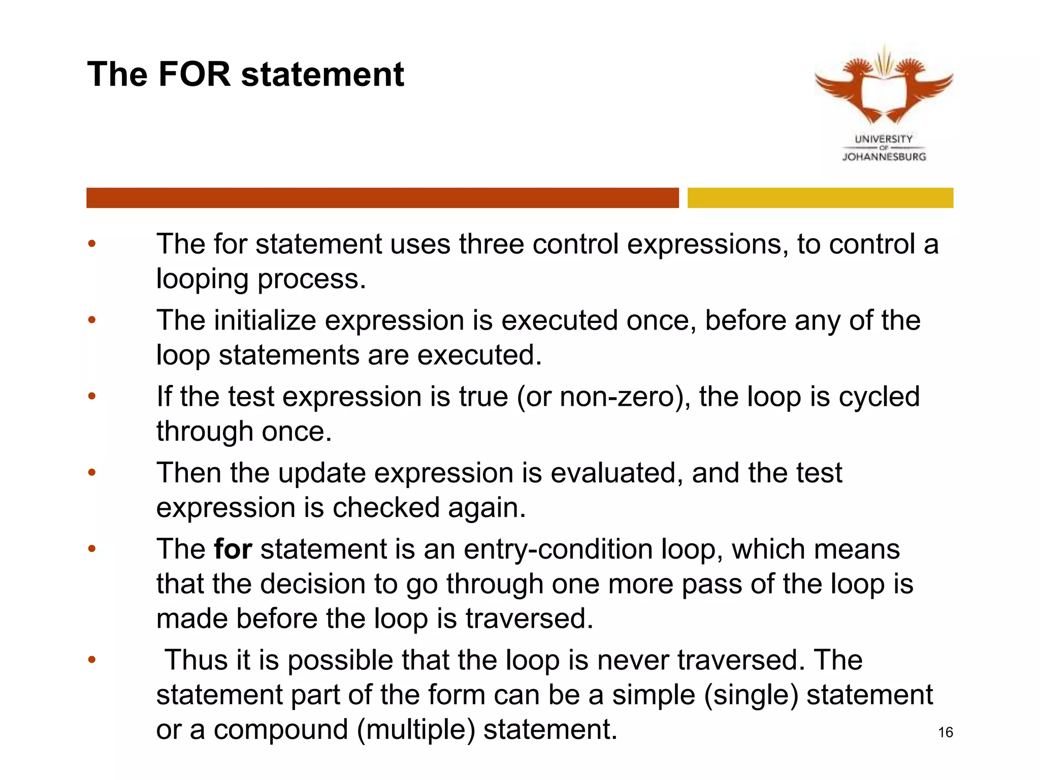 The FOR statement
• The for statement uses three control expressions, to control a
looping process.
• The initialize expression is executed once, before any of the
loop statements are executed.
• If the test expression is true (or non-zero), the loop is cycled
through once.
• Then the update expression is evaluated, and the test
expression is checked again.
• The for statement is an entry-condition loop, which means
that the decision to go through one more pass of the loop is
made before the loop is traversed.
• Thus it is possible that the loop is never traversed. The
statement part of the form can be a simple (single) statement
or a compound (multiple) statement. 16
 