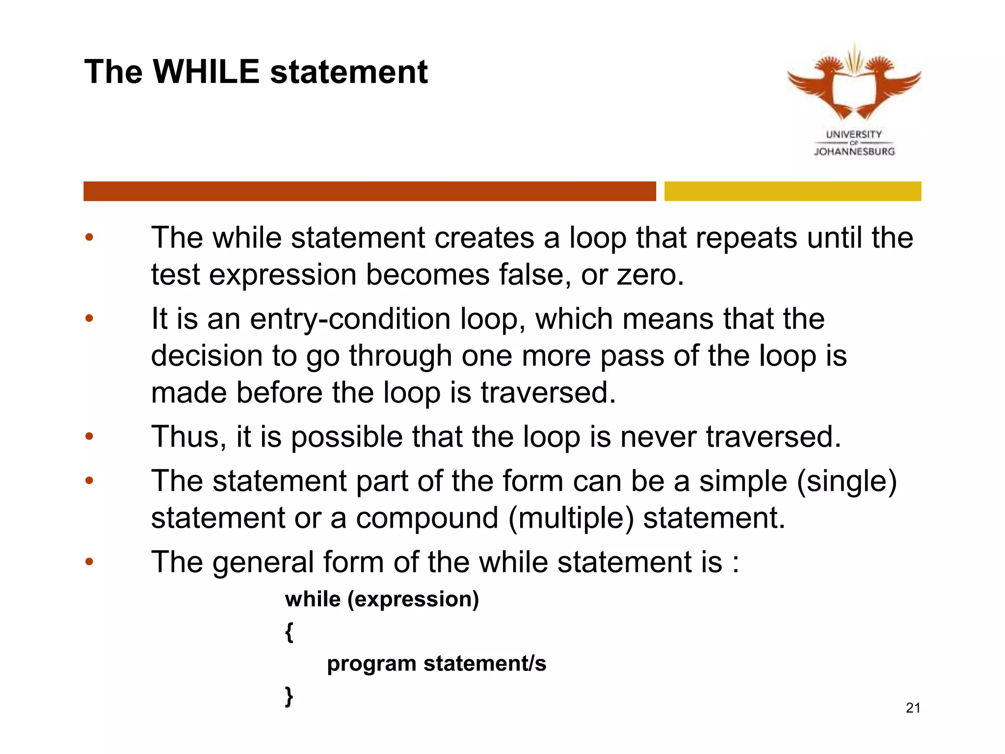 The WHILE statement
• The while statement creates a loop that repeats until the
test expression becomes false, or zero.
• It is an entry-condition loop, which means that the
decision to go through one more pass of the loop is
made before the loop is traversed.
• Thus, it is possible that the loop is never traversed.
• The statement part of the form can be a simple (single)
statement or a compound (multiple) statement.
• The general form of the while statement is :
while (expression)
{
program statement/s
} 21
 