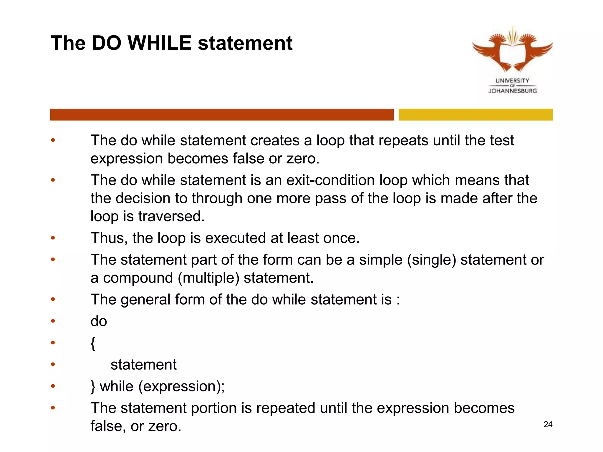 The DO WHILE statement
• The do while statement creates a loop that repeats until the test
expression becomes false or zero.
• The do while statement is an exit-condition loop which means that
the decision to through one more pass of the loop is made after the
loop is traversed.
• Thus, the loop is executed at least once.
• The statement part of the form can be a simple (single) statement or
a compound (multiple) statement.
• The general form of the do while statement is :
• do
• {
• statement
• } while (expression);
• The statement portion is repeated until the expression becomes
false, or zero. 24
 