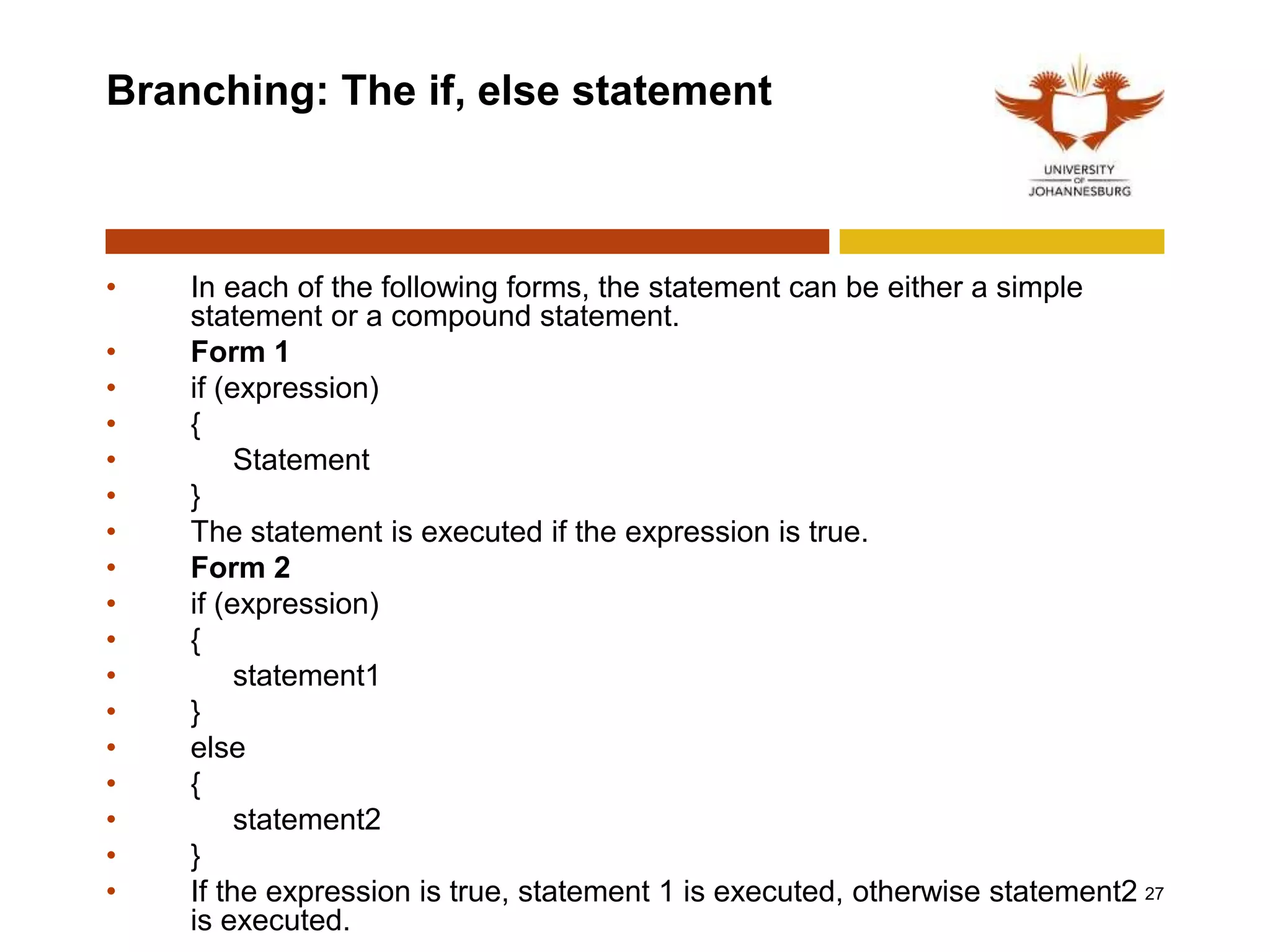 Branching: The if, else statement
• In each of the following forms, the statement can be either a simple
statement or a compound statement.
• Form 1
• if (expression)
• {
• Statement
• }
• The statement is executed if the expression is true.
• Form 2
• if (expression)
• {
• statement1
• }
• else
• {
• statement2
• }
• If the expression is true, statement 1 is executed, otherwise statement2
is executed.
27
 