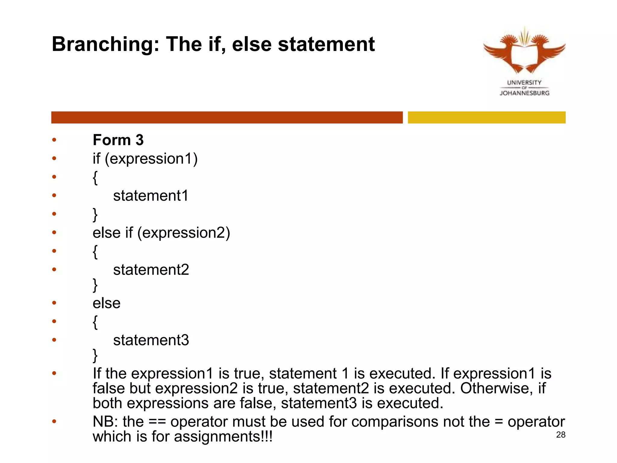 Branching: The if, else statement
• Form 3
• if (expression1)
• {
• statement1
• }
• else if (expression2)
• {
• statement2
}
• else
• {
• statement3
}
• If the expression1 is true, statement 1 is executed. If expression1 is
false but expression2 is true, statement2 is executed. Otherwise, if
both expressions are false, statement3 is executed.
• NB: the == operator must be used for comparisons not the = operator
which is for assignments!!! 28
 