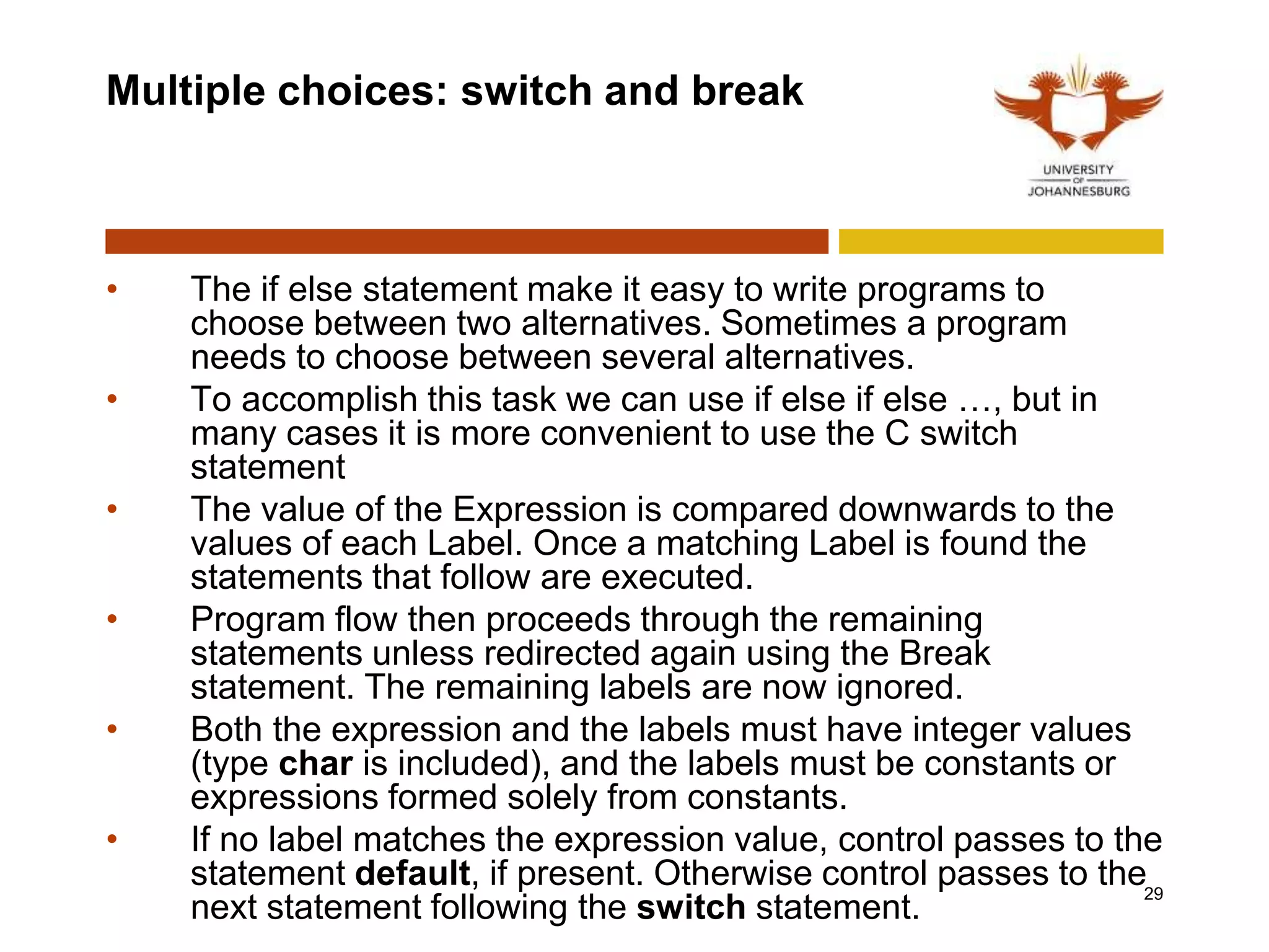 Multiple choices: switch and break
• The if else statement make it easy to write programs to
choose between two alternatives. Sometimes a program
needs to choose between several alternatives.
• To accomplish this task we can use if else if else …, but in
many cases it is more convenient to use the C switch
statement
• The value of the Expression is compared downwards to the
values of each Label. Once a matching Label is found the
statements that follow are executed.
• Program flow then proceeds through the remaining
statements unless redirected again using the Break
statement. The remaining labels are now ignored.
• Both the expression and the labels must have integer values
(type char is included), and the labels must be constants or
expressions formed solely from constants.
• If no label matches the expression value, control passes to the
statement default, if present. Otherwise control passes to the
next statement following the switch statement.
29
 