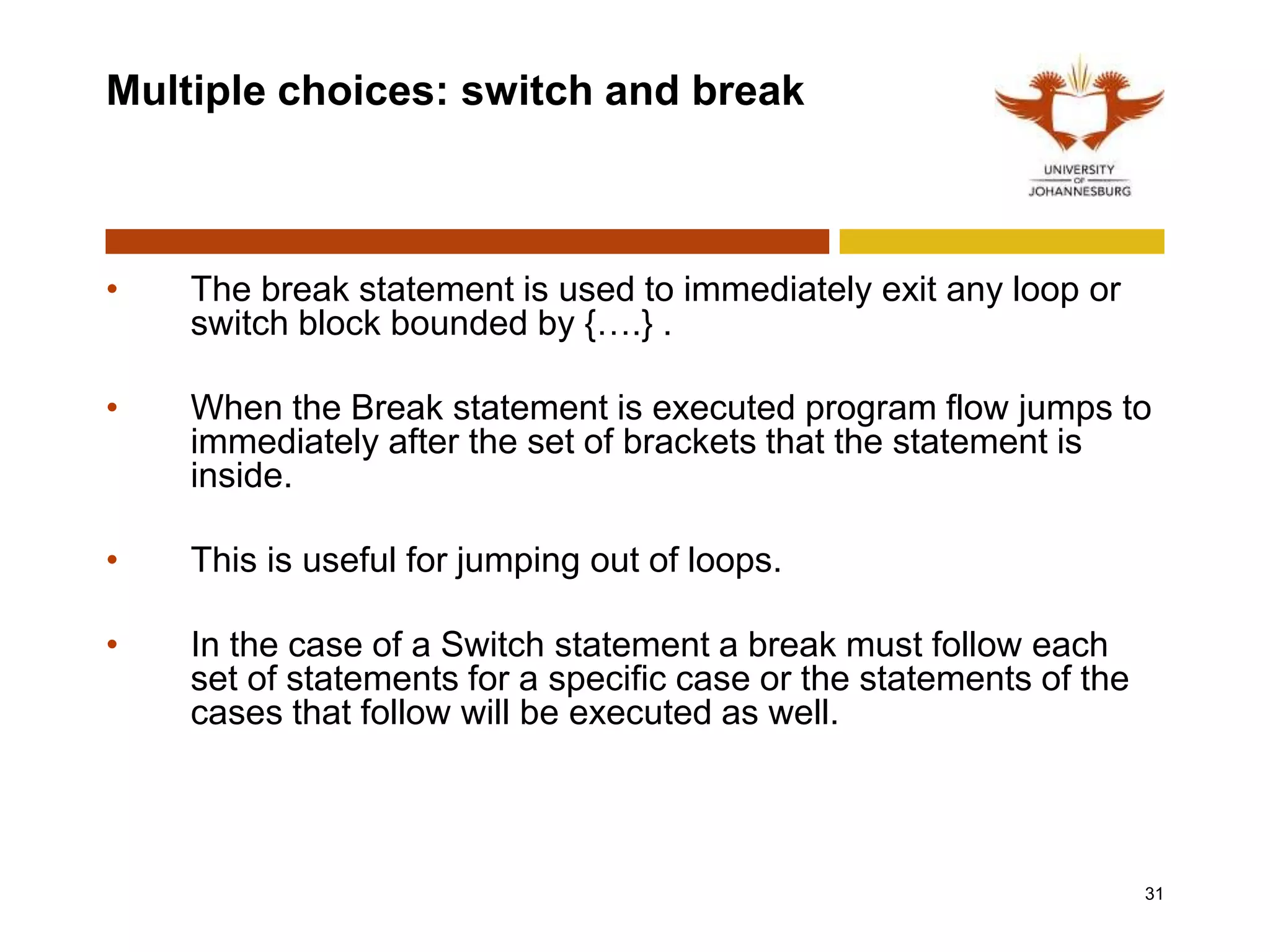 Multiple choices: switch and break
• The break statement is used to immediately exit any loop or
switch block bounded by {….} .
• When the Break statement is executed program flow jumps to
immediately after the set of brackets that the statement is
inside.
• This is useful for jumping out of loops.
• In the case of a Switch statement a break must follow each
set of statements for a specific case or the statements of the
cases that follow will be executed as well.
31
 