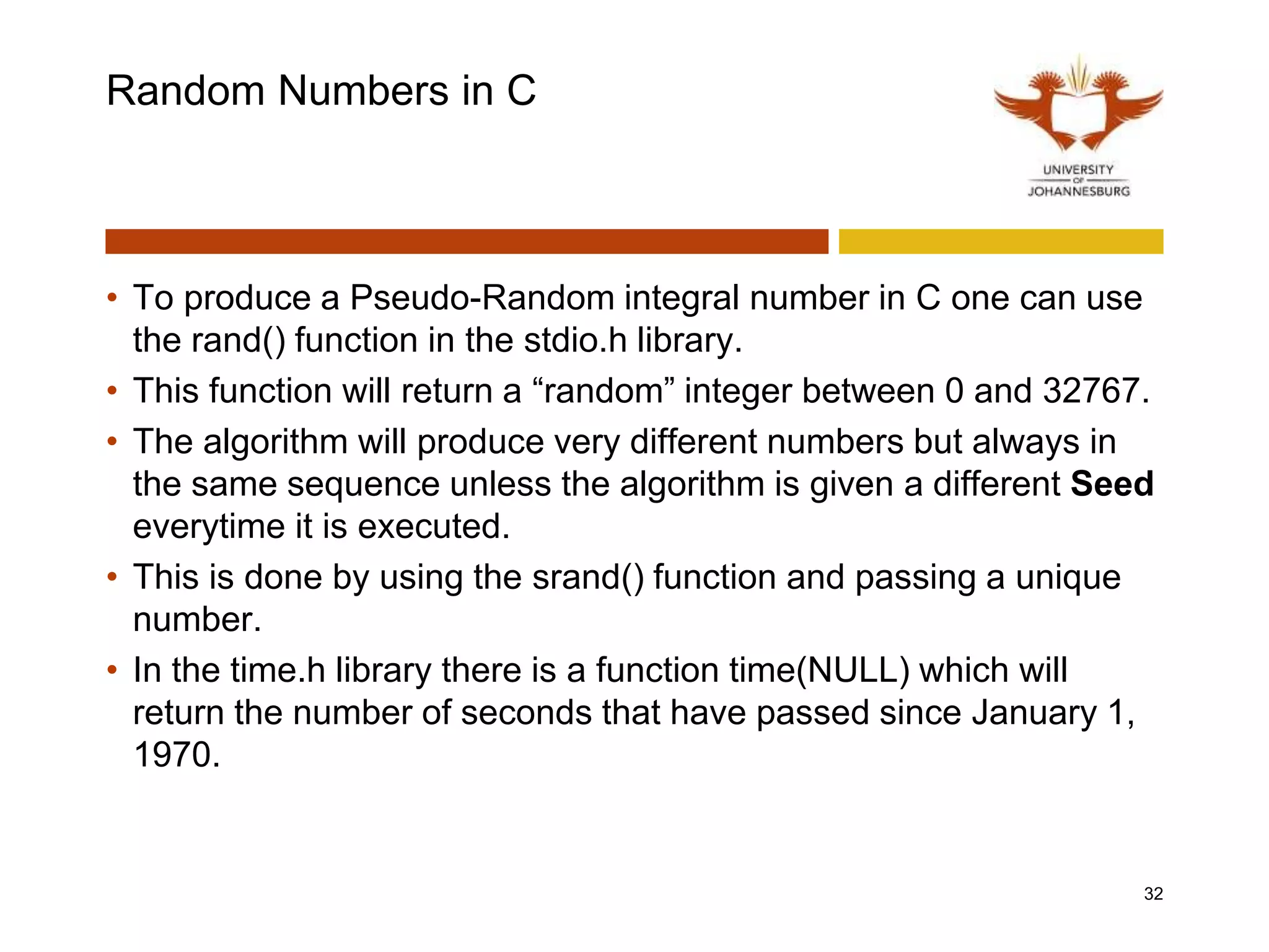 Random Numbers in C
• To produce a Pseudo-Random integral number in C one can use
the rand() function in the stdio.h library.
• This function will return a “random” integer between 0 and 32767.
• The algorithm will produce very different numbers but always in
the same sequence unless the algorithm is given a different Seed
everytime it is executed.
• This is done by using the srand() function and passing a unique
number.
• In the time.h library there is a function time(NULL) which will
return the number of seconds that have passed since January 1,
1970.
32
 