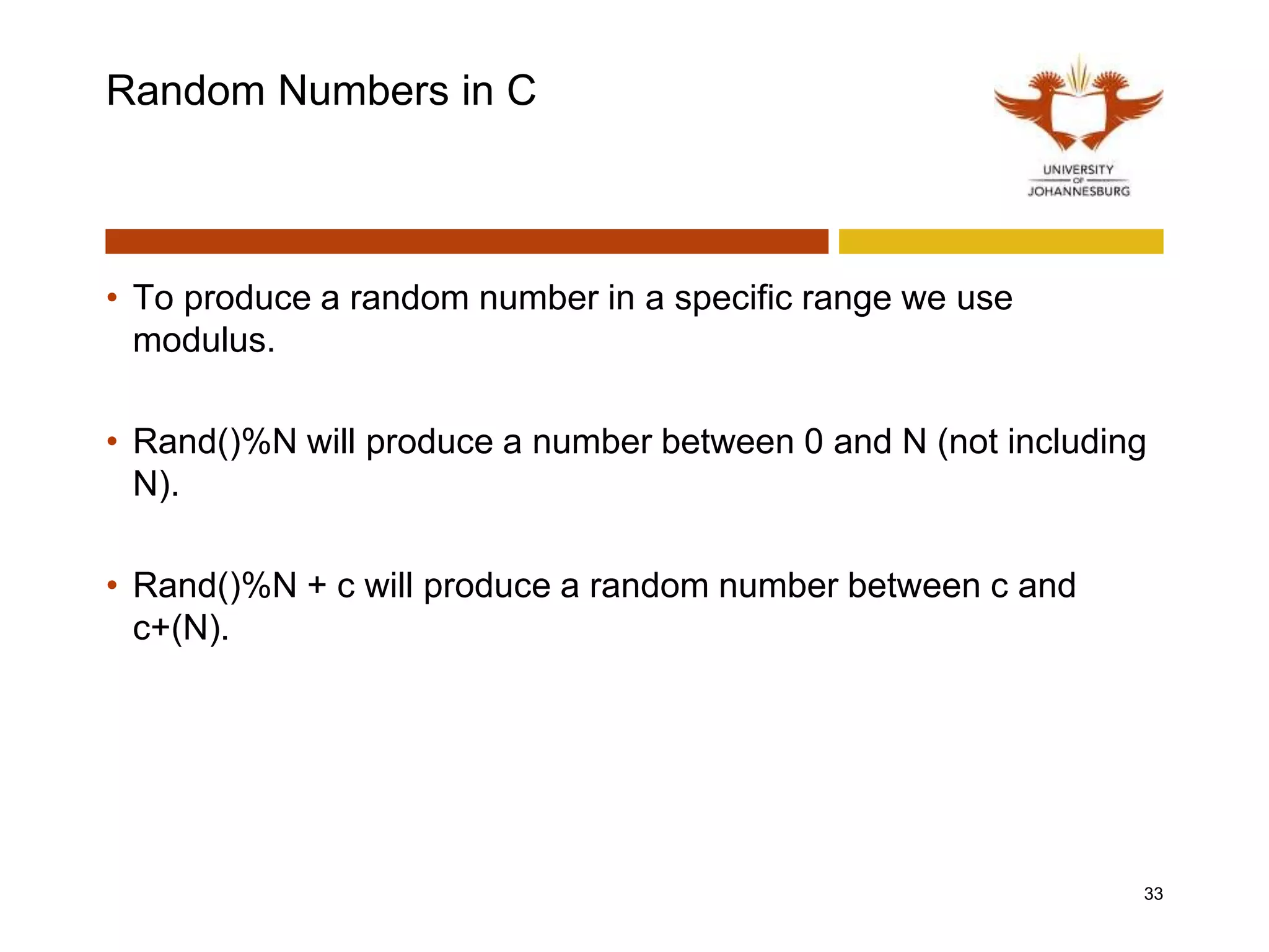Random Numbers in C
• To produce a random number in a specific range we use
modulus.
• Rand()%N will produce a number between 0 and N (not including
N).
• Rand()%N + c will produce a random number between c and
c+(N).
33
 