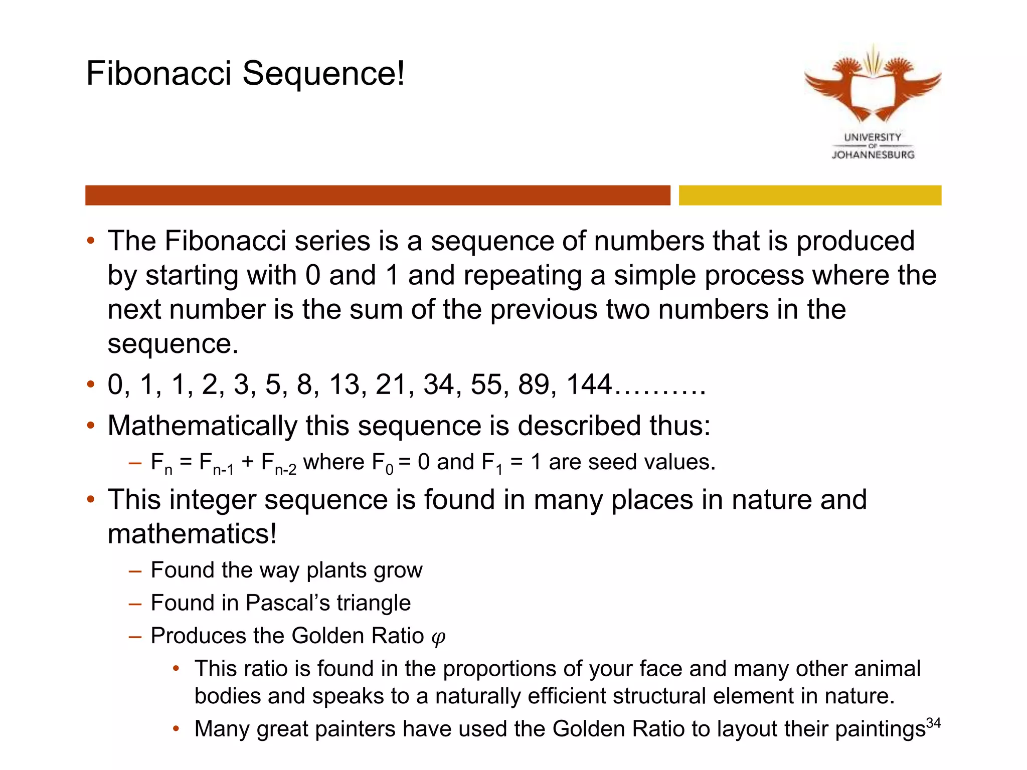 Fibonacci Sequence!
• The Fibonacci series is a sequence of numbers that is produced
by starting with 0 and 1 and repeating a simple process where the
next number is the sum of the previous two numbers in the
sequence.
• 0, 1, 1, 2, 3, 5, 8, 13, 21, 34, 55, 89, 144……….
• Mathematically this sequence is described thus:
– Fn = Fn-1 + Fn-2 where F0 = 0 and F1 = 1 are seed values.
• This integer sequence is found in many places in nature and
mathematics!
– Found the way plants grow
– Found in Pascal’s triangle
– Produces the Golden Ratio 𝜑
• This ratio is found in the proportions of your face and many other animal
bodies and speaks to a naturally efficient structural element in nature.
• Many great painters have used the Golden Ratio to layout their paintings34
 