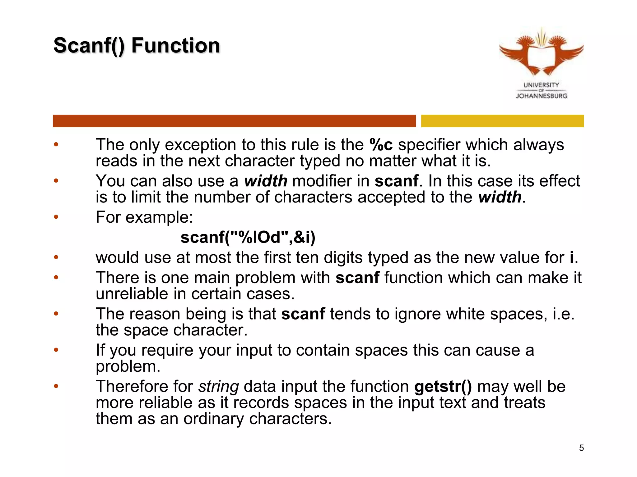 Scanf() Function
• The only exception to this rule is the %c specifier which always
reads in the next character typed no matter what it is.
• You can also use a width modifier in scanf. In this case its effect
is to limit the number of characters accepted to the width.
• For example:
scanf("%lOd",&i)
• would use at most the first ten digits typed as the new value for i.
• There is one main problem with scanf function which can make it
unreliable in certain cases.
• The reason being is that scanf tends to ignore white spaces, i.e.
the space character.
• If you require your input to contain spaces this can cause a
problem.
• Therefore for string data input the function getstr() may well be
more reliable as it records spaces in the input text and treats
them as an ordinary characters.
5
 