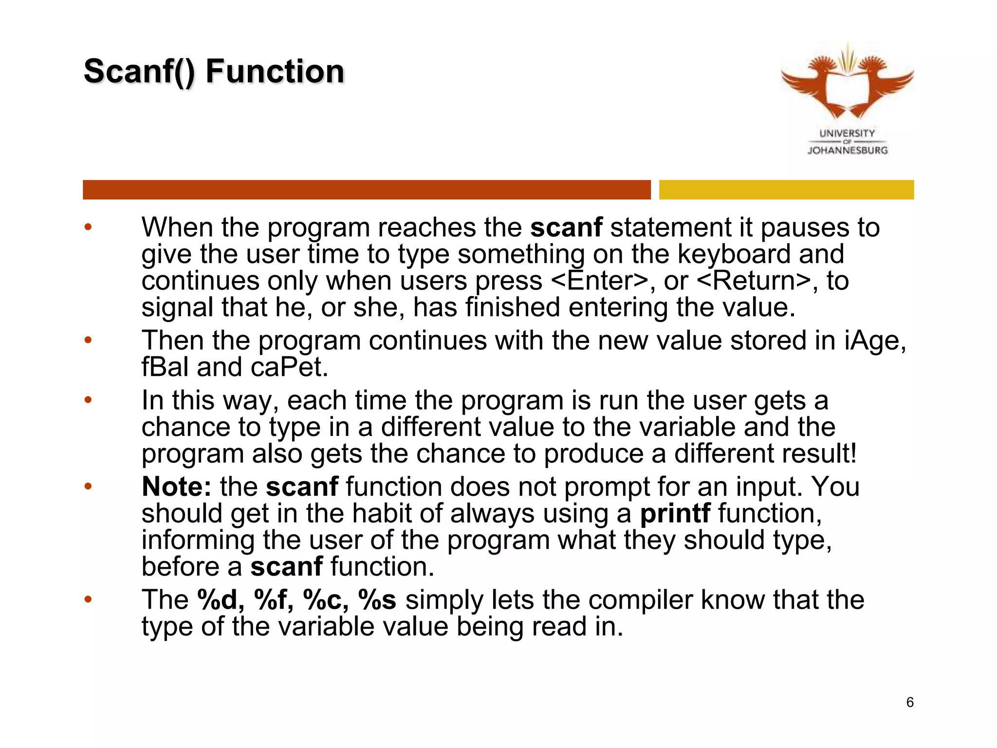 Scanf() Function
• When the program reaches the scanf statement it pauses to
give the user time to type something on the keyboard and
continues only when users press <Enter>, or <Return>, to
signal that he, or she, has finished entering the value.
• Then the program continues with the new value stored in iAge,
fBal and caPet.
• In this way, each time the program is run the user gets a
chance to type in a different value to the variable and the
program also gets the chance to produce a different result!
• Note: the scanf function does not prompt for an input. You
should get in the habit of always using a printf function,
informing the user of the program what they should type,
before a scanf function.
• The %d, %f, %c, %s simply lets the compiler know that the
type of the variable value being read in.
6
 