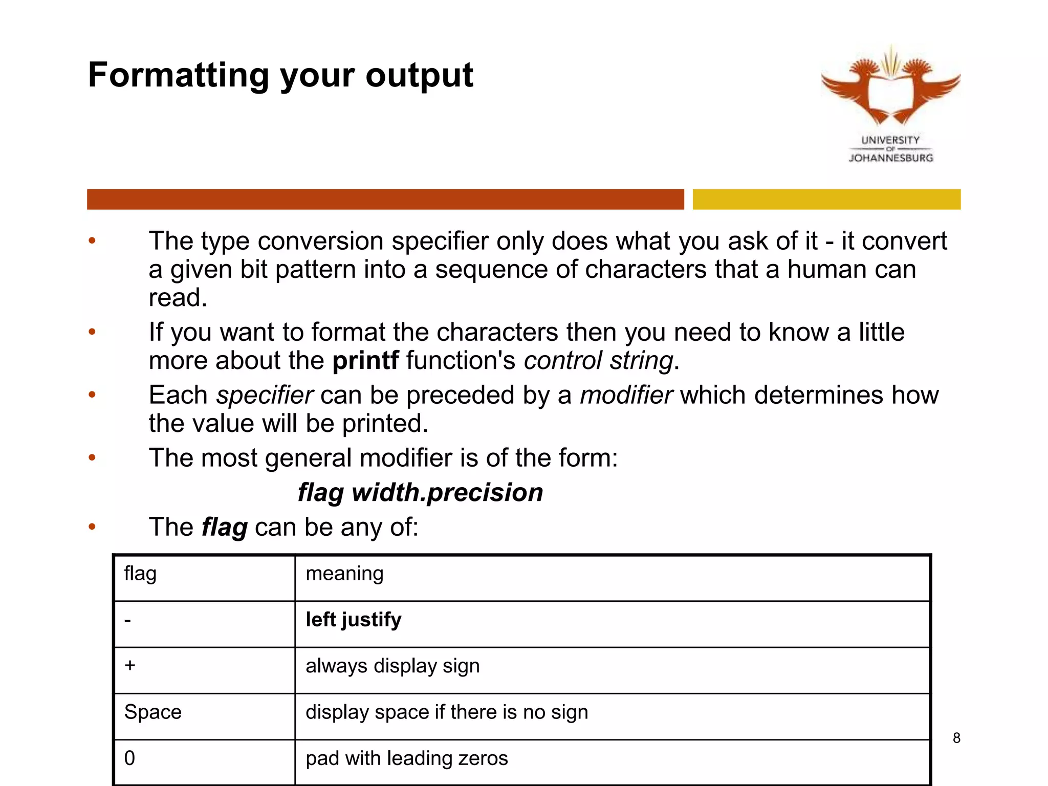 Formatting your output
• The type conversion specifier only does what you ask of it - it convert
a given bit pattern into a sequence of characters that a human can
read.
• If you want to format the characters then you need to know a little
more about the printf function's control string.
• Each specifier can be preceded by a modifier which determines how
the value will be printed.
• The most general modifier is of the form:
flag width.precision
• The flag can be any of:
8
flag meaning
- left justify
+ always display sign
Space display space if there is no sign
0 pad with leading zeros
 