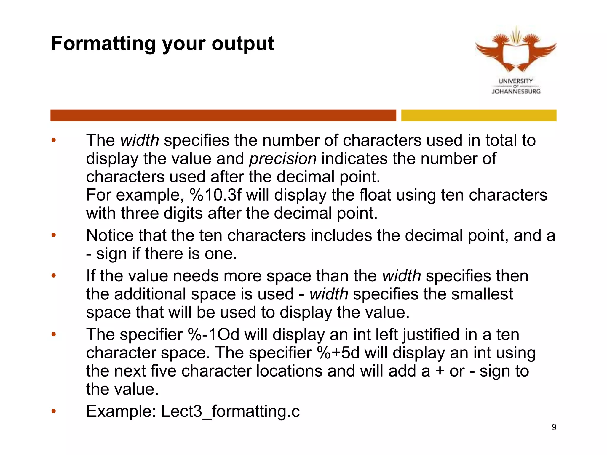 Formatting your output
• The width specifies the number of characters used in total to
display the value and precision indicates the number of
characters used after the decimal point.
For example, %10.3f will display the float using ten characters
with three digits after the decimal point.
• Notice that the ten characters includes the decimal point, and a
- sign if there is one.
• If the value needs more space than the width specifies then
the additional space is used - width specifies the smallest
space that will be used to display the value.
• The specifier %-1Od will display an int left justified in a ten
character space. The specifier %+5d will display an int using
the next five character locations and will add a + or - sign to
the value.
• Example: Lect3_formatting.c
9
 