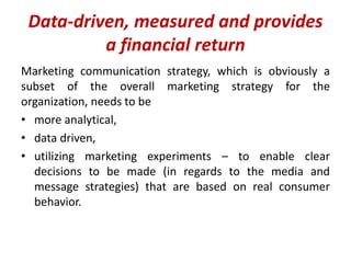 Data-driven, measured and provides
a financial return
Marketing communication strategy, which is obviously a
subset of the overall marketing strategy for the
organization, needs to be
• more analytical,
• data driven,
• utilizing marketing experiments – to enable clear
decisions to be made (in regards to the media and
message strategies) that are based on real consumer
behavior.
 