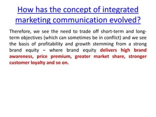 How has the concept of integrated
marketing communication evolved?
Therefore, we see the need to trade off short-term and long-
term objectives (which can sometimes be in conflict) and we see
the basis of profitability and growth stemming from a strong
brand equity – where brand equity delivers high brand
awareness, price premium, greater market share, stronger
customer loyalty and so on.
 