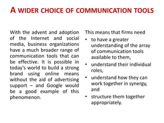 A WIDER CHOICE OF COMMUNICATION TOOLS
With the advent and adoption
of the Internet and social
media, business organizations
have a much broader range of
communication tools that can
be effective. It is possible in
today’s world to build a strong
brand using online means
without the aid of advertising
support – and Google would
be a good example of this
phenomenon.
This means that firms need
• to have a greater
understanding of the array
of communication tools
available to them,
• understand their individual
roles,
• understand how they can
work together in synergy,
and
• structure them together
appropriately.
 