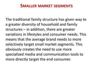 SMALLER MARKET SEGMENTS
The traditional family structure has given way to
a greater diversity of household and family
structures – in addition, there are greater
variations in lifestyles and consumer needs. This
means that the average brand needs to more
selectively target small market segments. This
obviously creates the need to use more
specialized media and communication tools to
more directly target the end consumer.
 