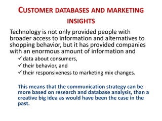 CUSTOMER DATABASES AND MARKETING
INSIGHTS
Technology is not only provided people with
broader access to information and alternatives to
shopping behavior, but it has provided companies
with an enormous amount of information and
data about consumers,
their behavior, and
their responsiveness to marketing mix changes.
This means that the communication strategy can be
more based on research and database analysis, than a
creative big idea as would have been the case in the
past.
 