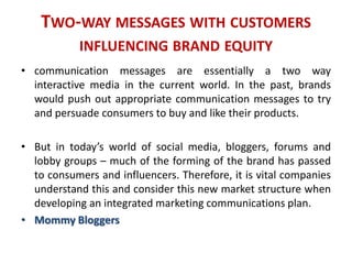 TWO-WAY MESSAGES WITH CUSTOMERS
INFLUENCING BRAND EQUITY
• communication messages are essentially a two way
interactive media in the current world. In the past, brands
would push out appropriate communication messages to try
and persuade consumers to buy and like their products.
• But in today’s world of social media, bloggers, forums and
lobby groups – much of the forming of the brand has passed
to consumers and influencers. Therefore, it is vital companies
understand this and consider this new market structure when
developing an integrated marketing communications plan.
• Mommy Bloggers
 