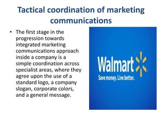 Tactical coordination of marketing
communications
• The first stage in the
progression towards
integrated marketing
communications approach
inside a company is a
simple coordination across
specialist areas, where they
agree upon the use of a
standard logo, a company
slogan, corporate colors,
and a general message.
 