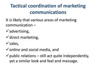 Tactical coordination of marketing
communications
It is likely that various areas of marketing
communication –
advertising,
direct marketing,
sales,
online and social media, and
public relations – still act quite independently,
yet a similar look and feel and message.
 